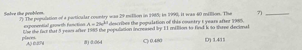 Solve the problem.
7) The population of a particular country was 29 million in 1985; in 1990, it was 40 million. The 7)_
exponential growth function A=29e^(kt) describes the population of this country t years after 1985.
Use the fact that 5 years after 1985 the population increased by 11 million to find k to three decimal
places.
A) 0.074 B) 0.064 C) 0.480 D) 1.411