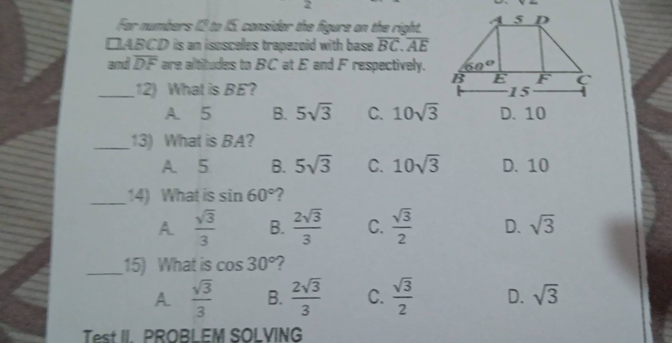 For numbers 12 to 15, consider the figure on the right.
□ ABCD is an isosceles trapezoid with base . overline BC.overline AE
and overline DF are altitudes to BC at E and F respectively.
_12) What is BE?
A. 5 B. 5sqrt(3) C. 10sqrt(3) D. 10
_13) What is BA?
A. 5 B. 5sqrt(3) C. 10sqrt(3) D. 10
_14) What is sin 60° ?
A  sqrt(3)/3 
B.  2sqrt(3)/3   sqrt(3)/2  sqrt(3)
C.
D.
_15) What is cos 30° ?
A  sqrt(3)/3 
B.  2sqrt(3)/3  C.  sqrt(3)/2 
D. sqrt(3)
Test II. PROBLEM SOLVING