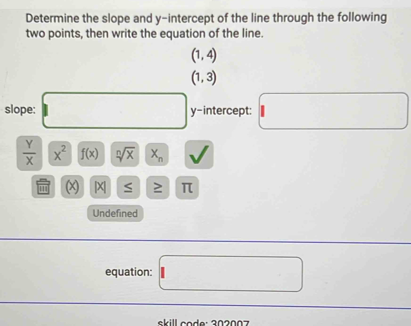 Determine the slope and y-intercept of the line through the following 
two points, then write the equation of the line.
(1,4)
(1,3)
slope: □ y-intercept: □^
 Y/X  x^2 f(x) sqrt[n](x) X_n v
'' (x) |X| ≤ = π
Undefined 
equation: □ 
skill code: 302007