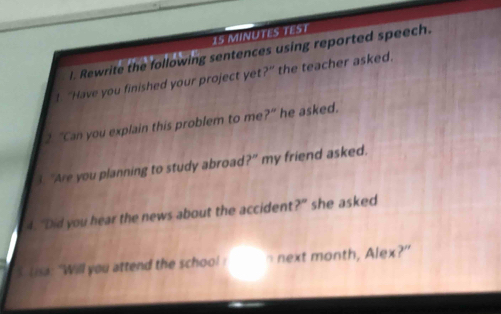 MINUTES TEST 
l. Rewrite the following sentences using reported speech. 
! “Have you finished your project yet?” the teacher asked. 
2. "Can you explain this problem to me ?^circ  he asked. 
3 "Are you planning to study abroad 7 ' my friend asked. 
4. “Did you hear the news about the accident?” she asked 
S. (isa: "Will you attend the school ! n next month, Alex?"