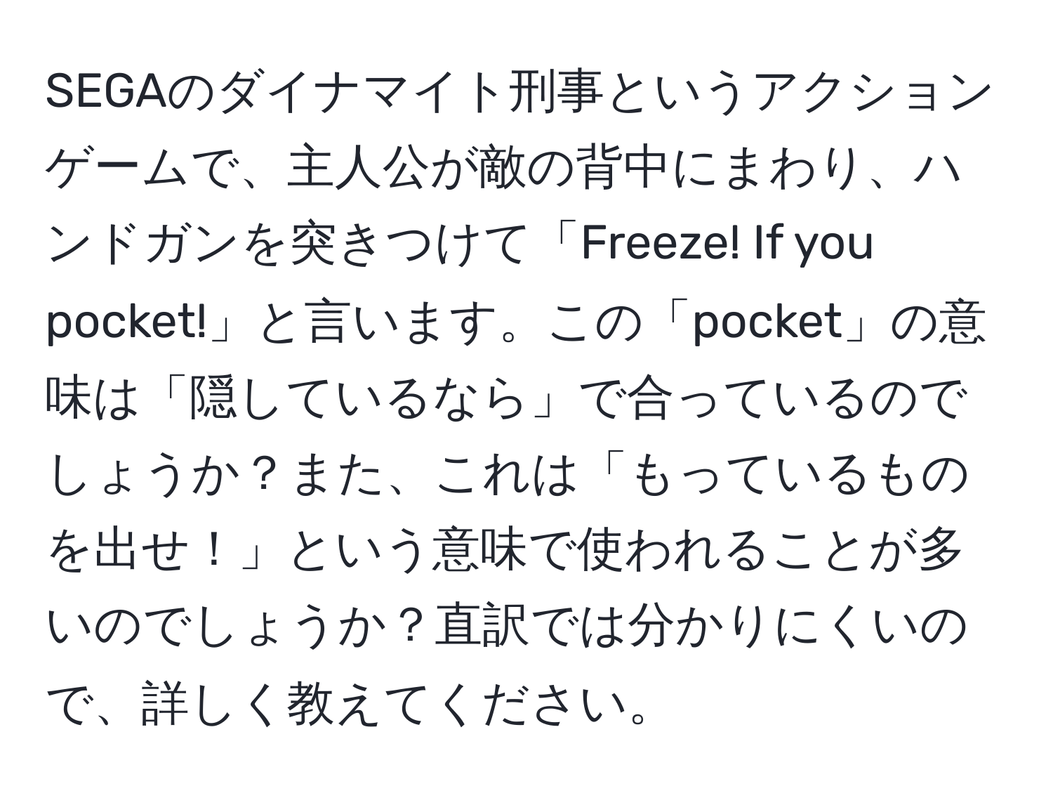 SEGAのダイナマイト刑事というアクションゲームで、主人公が敵の背中にまわり、ハンドガンを突きつけて「Freeze! If you pocket!」と言います。この「pocket」の意味は「隠しているなら」で合っているのでしょうか？また、これは「もっているものを出せ！」という意味で使われることが多いのでしょうか？直訳では分かりにくいので、詳しく教えてください。