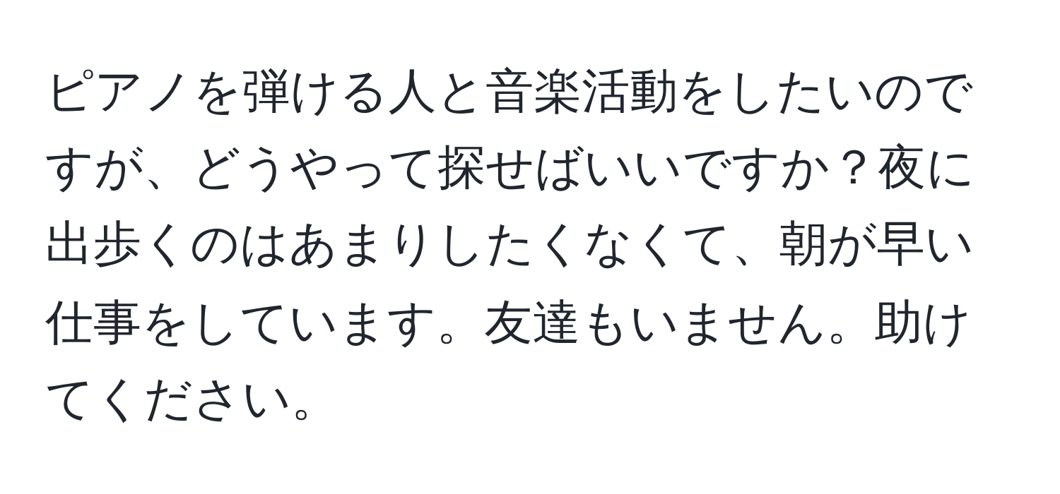 ピアノを弾ける人と音楽活動をしたいのですが、どうやって探せばいいですか？夜に出歩くのはあまりしたくなくて、朝が早い仕事をしています。友達もいません。助けてください。