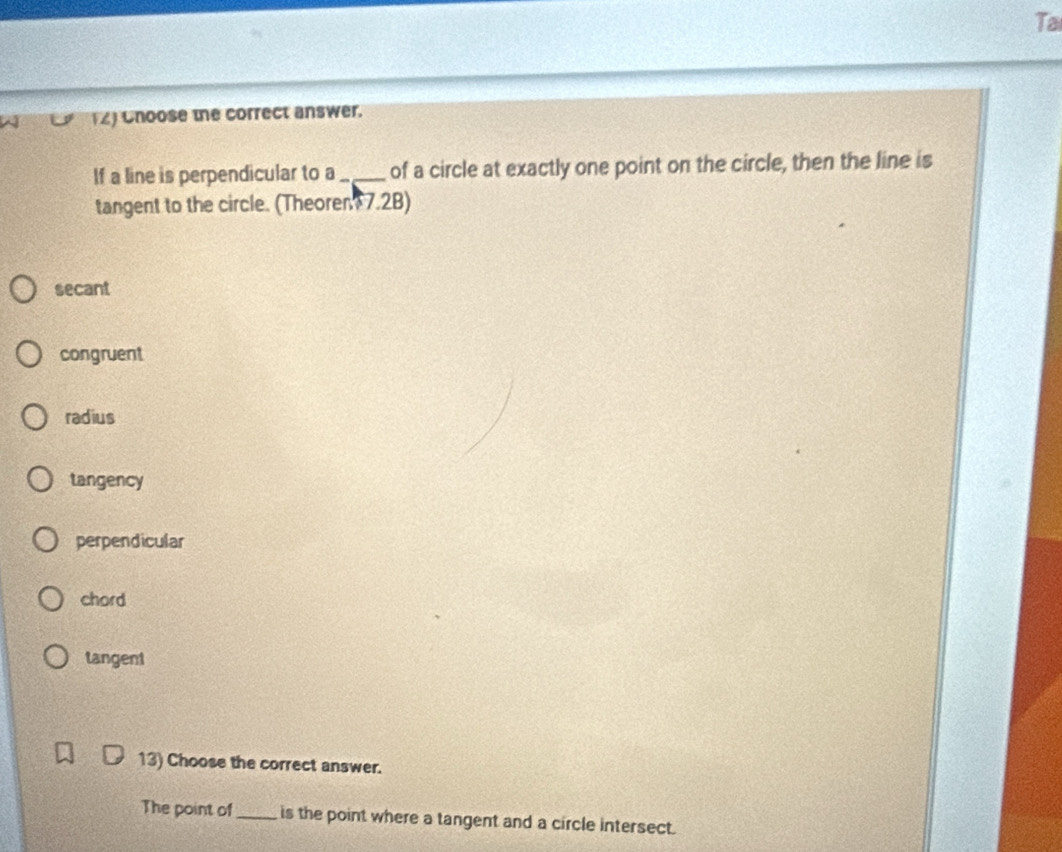 Ta
(2) Cnoose the correct answer.
If a line is perpendicular to a_ of a circle at exactly one point on the circle, then the line is
tangent to the circle. (Theoren 7.2B)
secant
congruent
radius
tangency
perpendicular
chord
tangent
13) Choose the correct answer.
The point of_ is the point where a tangent and a circle intersect.