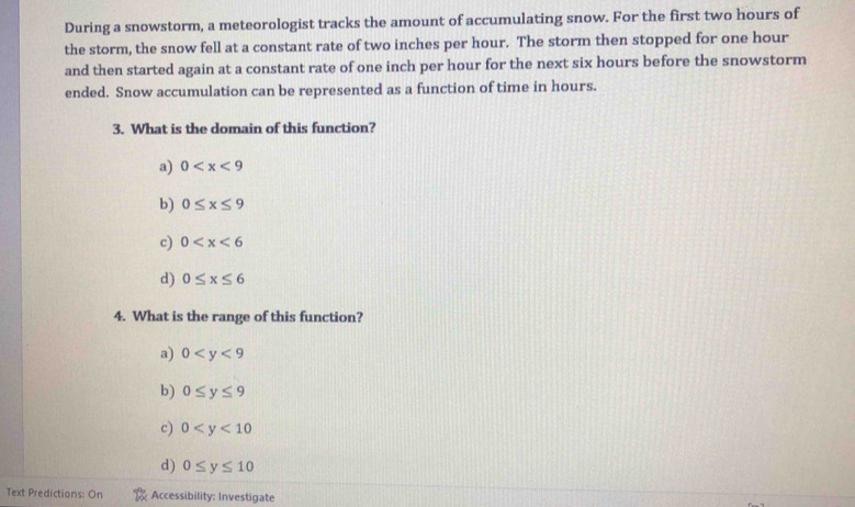 During a snowstorm, a meteorologist tracks the amount of accumulating snow. For the first two hours of
the storm, the snow fell at a constant rate of two inches per hour. The storm then stopped for one hour
and then started again at a constant rate of one inch per hour for the next six hours before the snowstorm
ended. Snow accumulation can be represented as a function of time in hours.
3. What is the domain of this function?
a) 0
b) 0≤ x≤ 9
c) 0
d) 0≤ x≤ 6
4. What is the range of this function?
a) 0
b) 0≤ y≤ 9
c) 0
d) 0≤ y≤ 10
Text Predictions: On Accessibility: Investigate