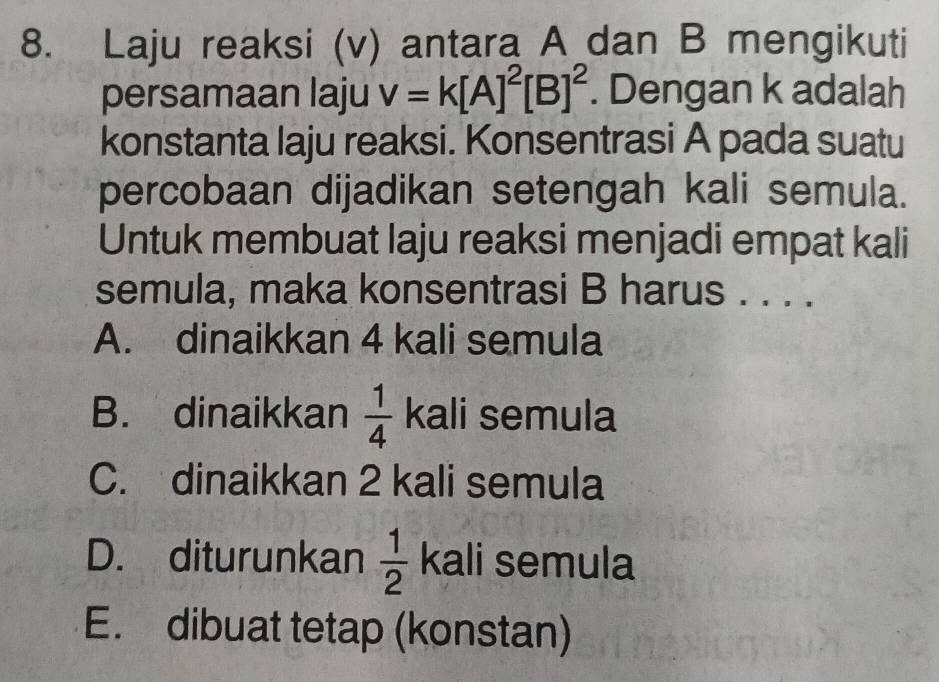 Laju reaksi (v) antara A dan B mengikuti
persamaan laju v=k[A]^2[B]^2. Dengan k adalah
konstanta laju reaksi. Konsentrasi A pada suatu
percobaan dijadikan setengah kali semula.
Untuk membuat laju reaksi menjadi empat kali
semula, maka konsentrasi B harus . . . .
A. dinaikkan 4 kali semula
B. dinaikkan  1/4  k2 a|i semula
C. dinaikkan 2 kali semula
D. diturunkan  1/2  kali semula
E. dibuat tetap (konstan)