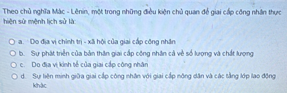 Theo chủ nghĩa Mác - Lênin, một trong những điều kiện chủ quan để giai cấp công nhân thực
hiện sử mệnh lịch sử là:
a. Do địa vị chính trị - xã hội của giai cấp công nhân
b. Sự phát triển của bản thân giai cấp công nhân cả về số lượng và chất lượng
c. Do địa vị kinh tế của giai cấp công nhân
d. Sự liên minh giữa giai cấp công nhân với giai cấp nông dân và các tầng lớp lao động
khảc