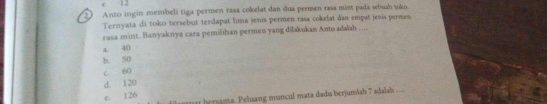 e. 12
2 Anto ingin membeli tiga permen rasa cokelat dan dua permen rasa mint pada sebuah toko.
Ternyata di toko tersebut terdapat lima jenis permen rasa cokelat dan empat jenis permen
rasa mint. Banyaknya cara pemilihan permen yang dilakukan Anto adalah ....
a. 40
b. 50
c. 60
d. 120
e. 126
r bersama. Peluang muncul mata dadu berjumlah 7 adalah ....