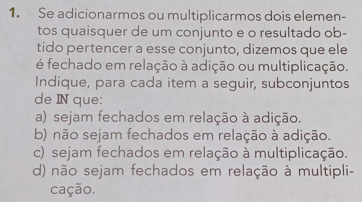 Se adicionarmos ou multiplicarmos dois elemen-
tos quaisquer de um conjunto e o resultado ob-
tido pertencer a esse conjunto, dizemos que ele
é fechado em relação à adição ou multiplicação.
Indique, para cada item a seguir, subconjuntos
de IN que:
a) sejam fechados em relação à adição.
b) não sejam fechados em relação à adição.
c) sejam fechados em relação à multiplicação.
d) não sejam fechados em relação à multipli-
cação.