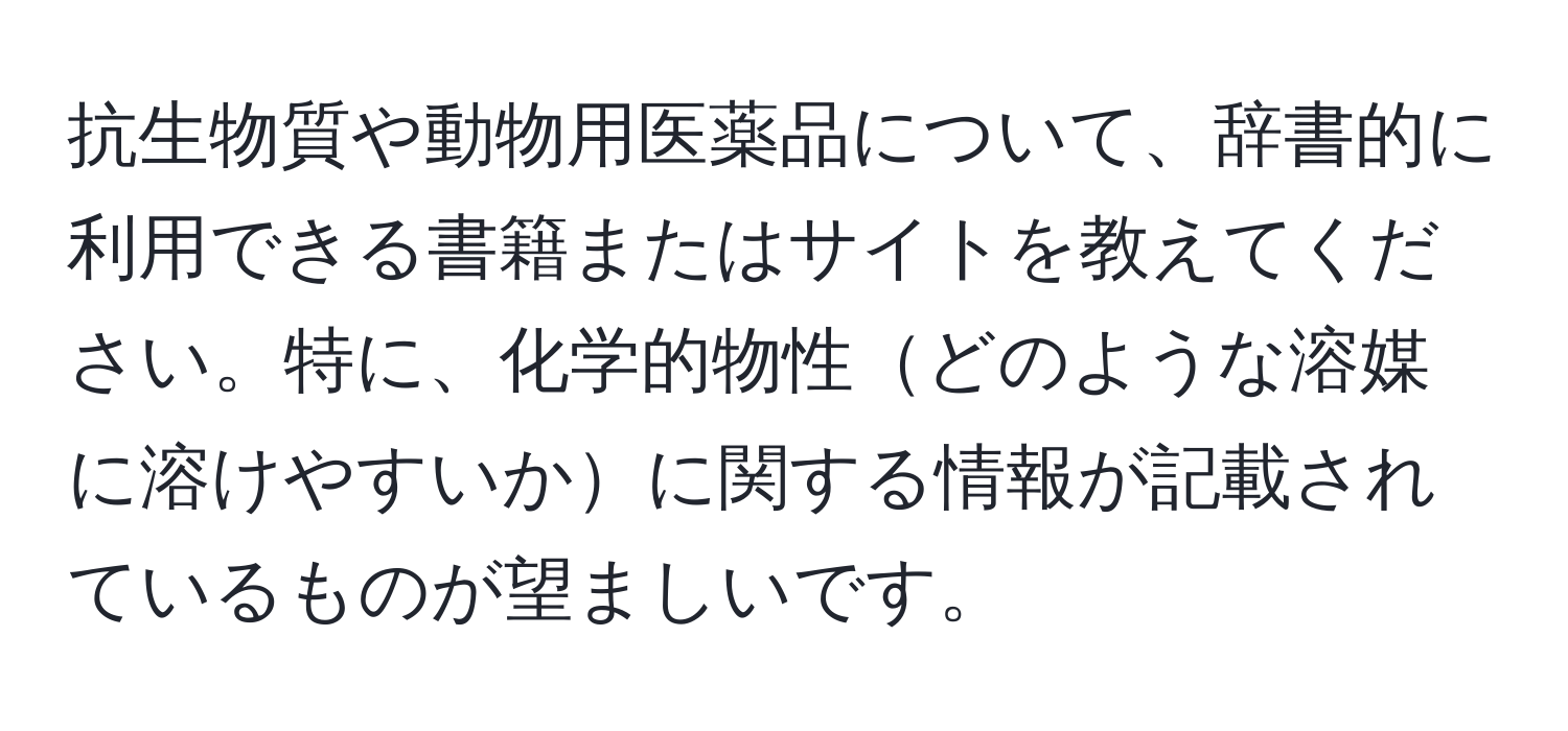 抗生物質や動物用医薬品について、辞書的に利用できる書籍またはサイトを教えてください。特に、化学的物性どのような溶媒に溶けやすいかに関する情報が記載されているものが望ましいです。