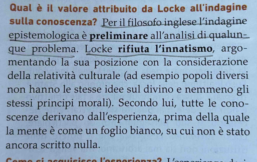 Qual è il valore attribuito da Locke all’indagine 
sulla conoscenza? Per il filosofo inglese l’indagine 
epistemologica è preliminare all'analisi di qualun- 
que problema. Locke rifiuta l'innatismo, argo- 
mentando la sua posizione con la considerazione 
della relatività culturale (ad esempio popoli diversi 
non hanno le stesse idee sul divino e nemmeno gli 
stessi principi morali). Secondo lui, tutte le cono- 
scenze derivano dall’esperienza, prima della quale 
la mente è come un foglio bianco, su cui non è stato 
ancora scritto nulla.