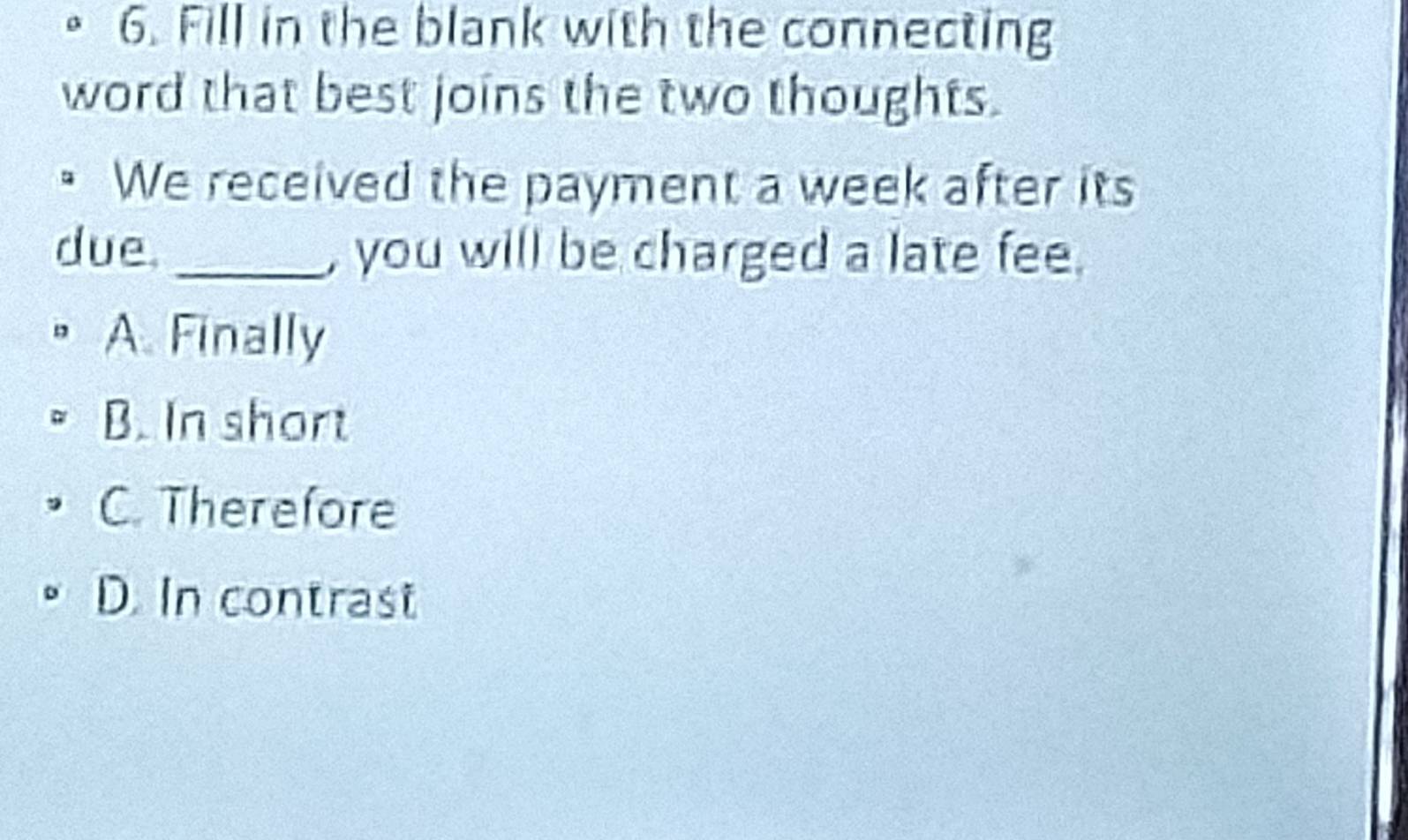 Fill in the blank with the connecting
word that best joins the two thoughts.
• We received the payment a week after its
due. _, you will be charged a late fee.
A. Finally
B. In short
C. Therefore
D. In contrast