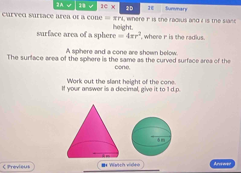 2A 20 2C × 2D 2E Summary 
curved suriace area of a cone = πγι, where 7 is the radius and l is the siant 
height. 
surface area of a sphere =4π r^2 , where r is the radius. 
A sphere and a cone are shown below. 
The surface area of the sphere is the same as the curved surface area of the 
cone. 
Work out the slant height of the cone. 
If your answer is a decimal, give it to 1 d.p. 
< Previous Watch video Answer