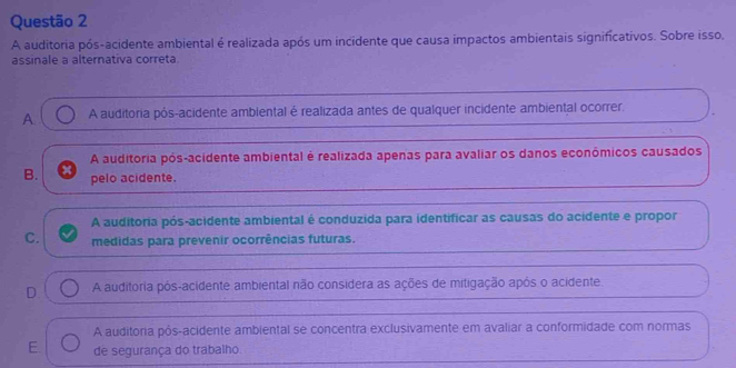 A auditoria pós-acidente ambiental é realizada após um incidente que causa impactos ambientais significativos. Sobre isso,
assinale a alternativa correta.
A A auditoria pós-acidente ambiental é realizada antes de qualquer incidente ambiental ocorrer.
A auditoria pós-acidente ambiental é realizada apenas para avaliar os danos econômicos causados
B. pelo acidente.
A auditoria pós-acidente ambiental é conduzida para identificar as causas do acidente e propor
C. medidas para prevenir ocorrências futuras.
D A auditoria pós-acidente ambiental não considera as ações de mitigação após o acidente.
A auditoria pós-acidente ambiental se concentra exclusivamente em avaliar a conformidade com normas
E. de segurança do trabalho.