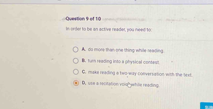 In order to be an active reader, you need to:
A. do more than one thing while reading.
B. turn reading into a physical contest
C. make reading a two-way conversation with the text.
D,use a recitation voie while reading.
SUB