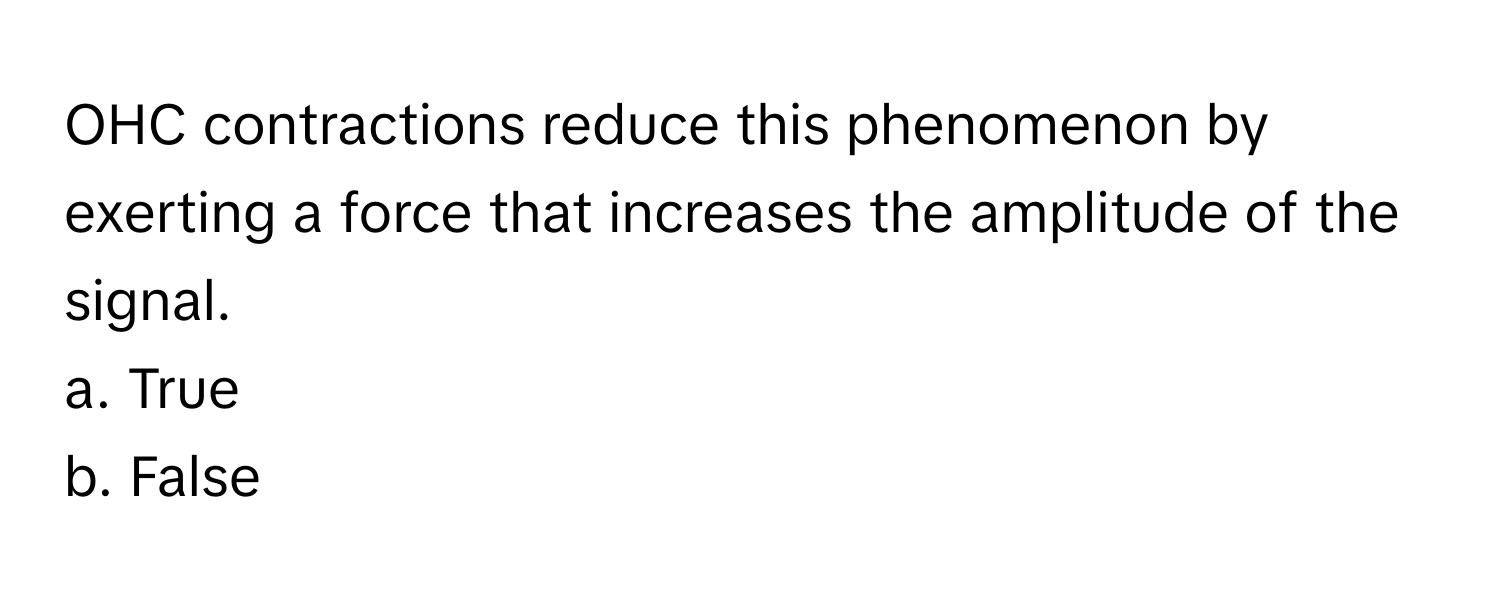 OHC contractions reduce this phenomenon by exerting a force that increases the amplitude of the signal.

a. True
b. False