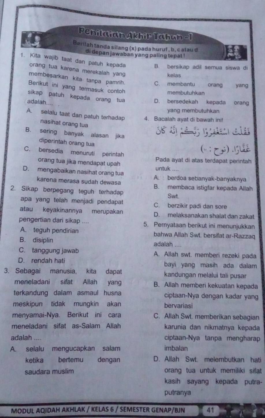 Penilaian Akhir Tahun -1
Berilah tanda silang (x) pada huruf , b, c atau d
di depan jawaban yang paling tepat !
1. Kita wajib taat dan patuh kepada B. bersikap adil semua siswa di
orang tua karena merekalah yang
kelas
membesarkan kita tanpa pamrih. C. membantu orang yang
Berikut ini yang termasuk contoh
membutuhkan
sikap patuh kepada orang tua D. bersedekah kepada orang
adalah....
yang membutuhkan
A. selalu taat dan patuh terhadap 4. Bacalah ayat di bawah ini!
nasihat orang tua
B. sering banyak alasan jika
diperintah orang tua
C. bersedia menuruti perintah
Pada ayat di atas terdapat perintah
orang tua jika mendapat upah untuk ....
D. mengabaikan nasihat orang tua A. berdoa sebanyak-banyaknya
karena merasa sudah dewasa
B. membaca istigfar kepada Allah
2. Sikap berpegang teguh terhadap
Swt.
apa yang telah menjadi pendapat C. berzikir padi dan sore
atau keyakinannya merupakan D. melaksanakan shalat dan zakat
pengertian dari sikap .... 5. Pernyataan berikut ini menunjukkan
A. teguh pendirian bahwa Allah Swt. bersifat ar-Razzaq
B. disiplin adalah....
C. tanggung jawab A. Allah swt. memberi rezeki pada
D. rendah hati bayi yang masih ada dalam
3. Sebagai manusia, kita dapat kandungan melalui tali pusar
meneladani sifat Allah yang B. Allah memberi kekuatan kepada
terkandung dalam asmaul husna ciptaan-Nya dengan kadar yang
meskipun tidak mungkin akan bervariasi
menyamai-Nya. Berikut ini cara C. Allah Swt. memberikan sebagian
meneladani sifat as-Salam Allah karunia dan nikmatnya kepada
adalah .... ciptaan-Nya tanpa mengharap
A. selalu mengucapkan salam imbalan
ketika bertemu dengan D. Allah Swt. melembutkan hati
saudara muslim orang tua untuk memiliki sifat
kasih sayang kepada putra-
putranya
MODUL AQIDAH AKHLAK / KELAS 6 / SEMESTER GENAP/BJN 41