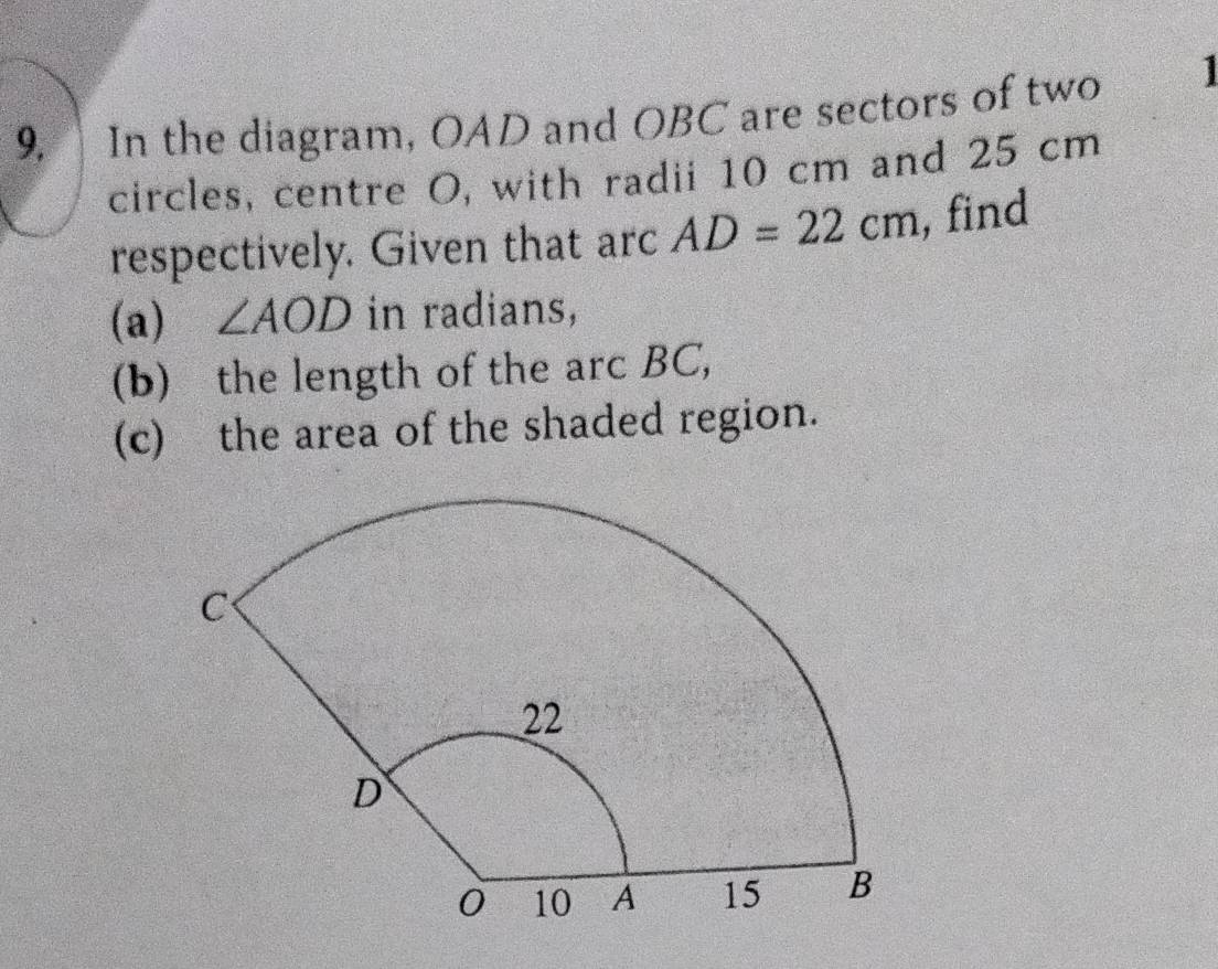 In the diagram, OAD and OBC are sectors of two 
circles, centre O, with radii 10 cm and 25 cm
respectively. Given that arc AD=22cm , find 
(a) ∠ AOD in radians, 
(b) the length of the arc BC, 
(c) the area of the shaded region.