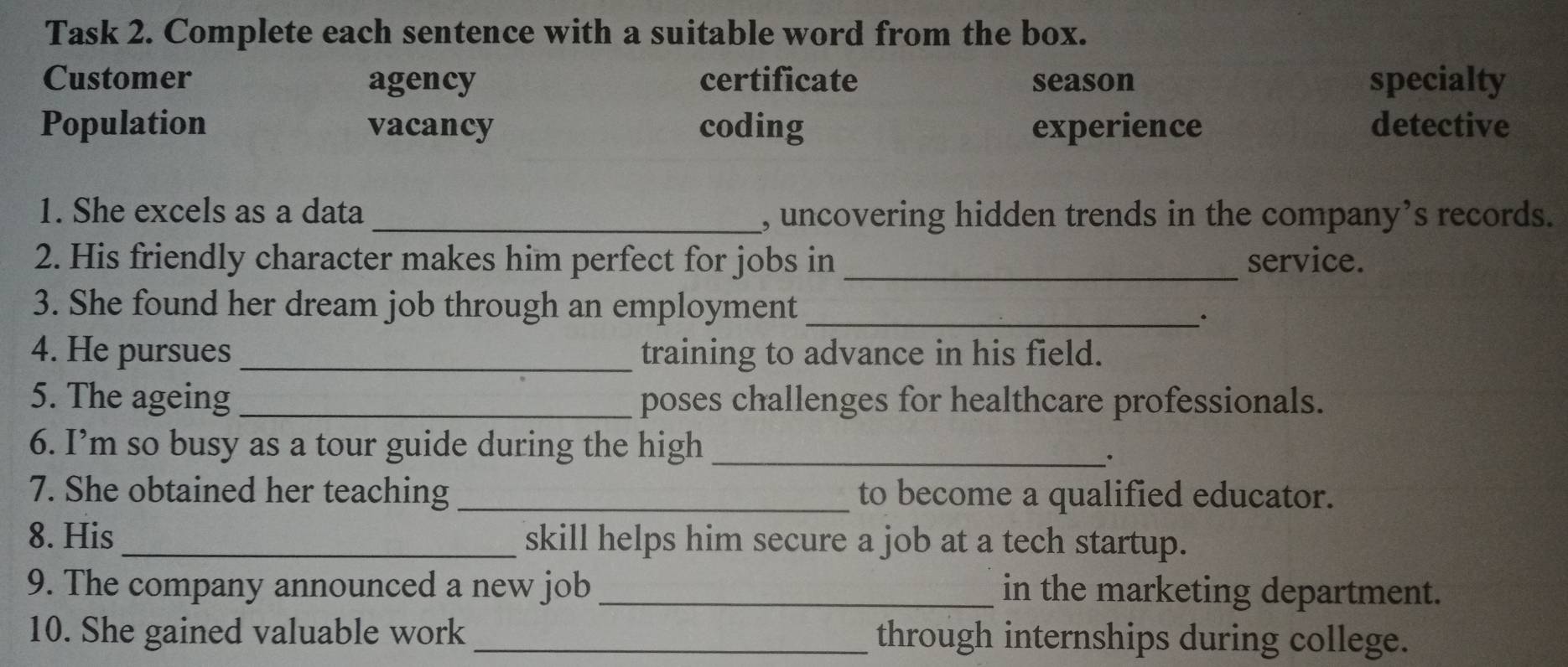 Task 2. Complete each sentence with a suitable word from the box.
Customer agency certificate season specialty
Population vacancy coding experience detective
1. She excels as a data _, uncovering hidden trends in the company’s records.
2. His friendly character makes him perfect for jobs in _service.
3. She found her dream job through an employment_
4. He pursues _training to advance in his field.
5. The ageing _poses challenges for healthcare professionals.
6. I’m so busy as a tour guide during the high_
.
7. She obtained her teaching _to become a qualified educator.
8. His_ skill helps him secure a job at a tech startup.
9. The company announced a new job _in the marketing department.
10. She gained valuable work_ through internships during college.