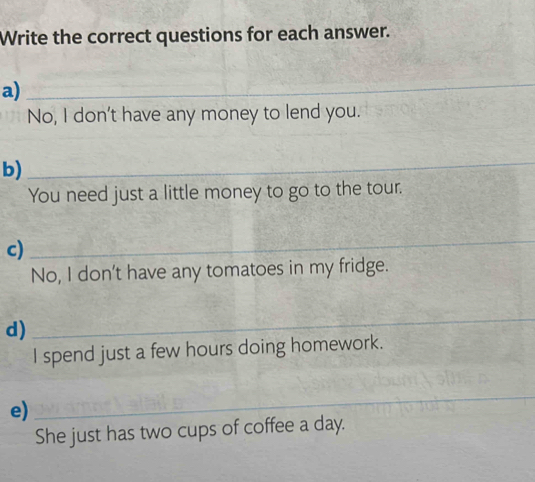 Write the correct questions for each answer. 
a)_ 
No, I don't have any money to lend you. 
b) 
_ 
You need just a little money to go to the tour. 
c) 
_ 
No, I don't have any tomatoes in my fridge. 
d) 
_ 
I spend just a few hours doing homework. 
e) 
_ 
She just has two cups of coffee a day.