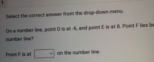 Select the correct answer from the drop-down menu. 
On a number line, point D is at -6, and point E is at 8. Point F lies be 
number line? 
Point F is at □ vee  on the number line.