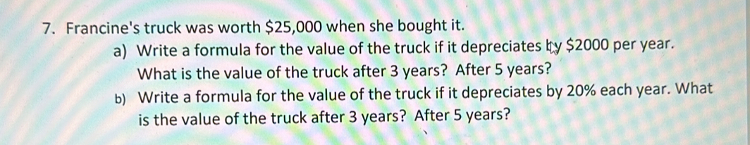 Francine's truck was worth $25,000 when she bought it. 
a) Write a formula for the value of the truck if it depreciates by $2000 per year. 
What is the value of the truck after 3 years? After 5 years? 
b) Write a formula for the value of the truck if it depreciates by 20% each year. What 
is the value of the truck after 3 years? After 5 years?