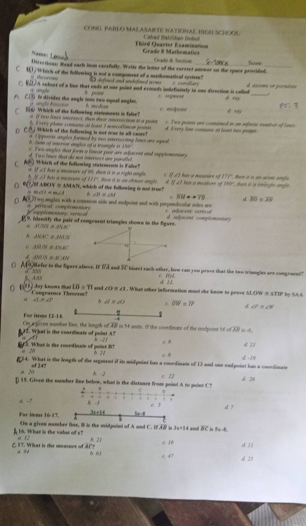 CONG. PABLO MALASARTE NATIONAL HIGB SCHOOL
Cahad Balilihan Bohol
Third Quarter Examination
Grade 8 Mathematics
Name: Grade & Section Scow
Directions: Read each item carefully. Write the letter of the correct answer on the space provided._
C 0(1) Which of the following is not a component of a mathematical system?
theorems W defined and undefined terms c. corollary d. axsoms or posudate
♀2) A subset of a line that ends at one point and extends indefinitely in one direction is called
a angle b. point C. sepment d ray_
C() It divides the angle into two equal angles.
angle bisector b. median c. midpoint d. ray
Which of the following statements is false?
a. If two lines intersect, then their intersection is a point c. Two points are contained in an infinite number of lines.
h, Every plane contains at least 3 noncollinear points d. Every line contains at least two points
() C.⑤) Which of the following is not true in all cases?
a. Opposite angles formed by two intersecting lines are equal
b. Sum of interior angles of a triangle is 180°
c. Two angles that form a linear pair are adjacent and supplementary
d. Two lines that do not intersect are parallel
C A Which of the following statements is False?
If∠ Ihas a measure of 90, then it is a right angle. C f∠ Jhas a measure of 171° then it is an acute angle .
b. y∠ Ihase a measure of HI° , then it is an obtuse angle. d If∠ 1 has a measure of 180° , then it is straight angle.
o (7 ) If△ BOY≌ △ MAN N, which of the following is not true?
a m∠ O=m∠ A b ∠ B≌ ∠ M overline NMrightarrow overline YB d overline BO≌ overline AN
(8 )Two angles with a common side and endpoint and with perpendicular sides are
a. yertical; complementary c. adjacent; vertical
b supplementary; vertical d. adjacent; complementary
9. Identify the pair of congruent triangles shown in the figure.
α △ UNS≌ △ NAC
b. △ NAC≌ △ NUS
△ SUN≌ △ NAC
Tể
C
d △ NUS≌ △ CAN
μ
A10)Refer to the figure above. If overline UA and SC bisect each other, how can you prove that the two triangles are congruent?
a SNS
C. HyL
b AAS d il
[11] Joy knows that overline LO≌ overline TI and ∠ O≌ ∠ I. What other information must she know to prove AL LOW≌ △ TIP by SAA
Congruence Theorem?
α ∠ L≌ ∠ J'
b ∠ I≌ ∠ O
overline OW≌ overline IP
d ∠ P≌ ∠ W
For items 12-14.
y
-6
On a given number line, the length of AB is 54 units. If the coordinate of the midpoint M c overline AB -9
12. What is the coordinate of point A?
u ǐi
b -21
c.B
3. What is the coordinate of point B? d. 21
a 28 b. 21 c. 8
d -18
14. What is the length of the segment if its midpoint has a coordinate of 13 and one endpoint has a coordinate
of 24?
a. 20 b. -2 c. 22 d. 26
15. Given the number line below, what is the distance from point A to point C?
A B
C
x4 =3
3  6
α. -7 b. -5 d. 7
c. 5
For items 16-17. 
On a given number line, B is the midpoint of A and C. If AB is 3x+14 and overline BC is 5x-8,
4 16. What is the value of s?
a. 32 b. 21 c. 16 d. 11
C 17. What is the measure of △ (??
a 94 b. 63 c. 47 d 25