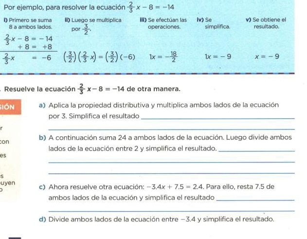 Por ejemplo, para resolver la ecuación  2/3 x-8=-14
i) Primero se suma II) Luego se multiplica III) Se efectúan las Iv) Se v) Se obtiene el 
8 a ambos lados. por  3/2 . operaciones. simplifica. resultado.
 2/3 x-8=-14
+8=+8
 2/3 x=-6 ( 3/2 )( 2/3 x)=( 3/2 )(-6) 1x=- 18/2  1x=-9 x=-9
Resuelve la ecuación  2/3 x-8=-14 de otra manera. 
SIón a) Aplica la propiedad distributiva y multiplica ambos lados de la ecuación 
por 3. Simplifica el resultado_ 
r 
_ 
con b) A continuación suma 24 a ambos lados de la ecuación. Luego divide ambos 
lados de la ecuación entre 2 y simplifica el resultado._ 
_ 
es 
S 
_ 
uyen 
) c) Ahora resuelve otra ecuación: -3.4x+7.5=2.4 Para ello, resta 7.5 de 
ambos lados de la ecuación y simplifica el resultado_ 
_ 
d) Divide ambos lados de la ecuación entre −3.4 y simplifica el resultado.