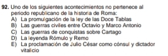 Uno de los siguientes acontecimientos no pertenece al
periodo republicano de la historía de Roma:
A) La promulgación de la ley de las Doce Tablas
B) Las guerras civiles entre Octavio y Marco Antonio
C) Las guerras de conquistas sobre Cartago
D) La leyenda Rómulo y Remo
E) La proclamación de Julio César como cónsul y dictador
vitalicio