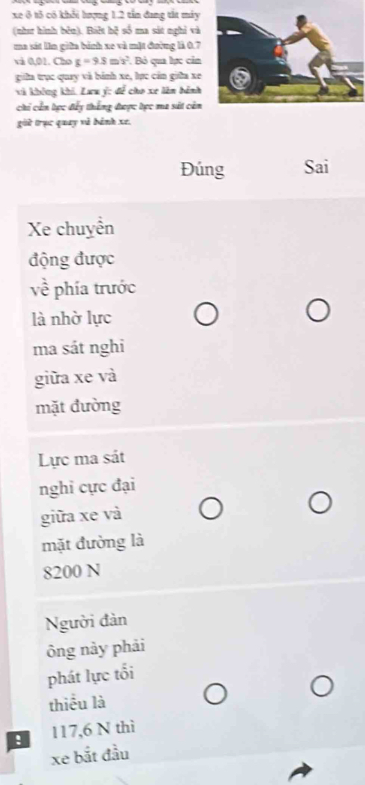 xe ô tô có khổi hượng 1.2 tần đang tắt máy 
(như hình bên). Biệt bệ số ma sát nghỉ và 
ma sát lìn giữa bánh xe và mặt đường là 0.7
và 0,01. Cho g=9.8m/s^2. Bỏ qua lực cản 
giữa trục quay và bánh xe, lực cán giữa xe 
và không khi. Lưu ý : để cho xe lêm hành 
chi cần tực đấy thắng đượợc tọc ma sát cản 
giữ trục quay và bánh xe. 
Đúng Sai 
Xe chuyễn 
động được 
về phía trước 
là nhờ lực 
ma sát nghi 
giữa xe và 
mặt đường 
Lực ma sát 
nghi cực đại 
giữa xe và 
mặt đường là
8200 N
Người đàn 
ông này phải 
phát lực tối 
thiểu là 
! 117, 6 N thì 
xe bắt đầu