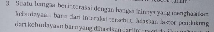 cok tanam? 
3. Suatu bangsa berinteraksi dengan bangsa lainnya yang menghasilkan 
kebudayaan baru dari interaksi tersebut. Jelaskan faktor pendukung 
dari kebudayaan baru yang dihasilkan dari interaksi dan