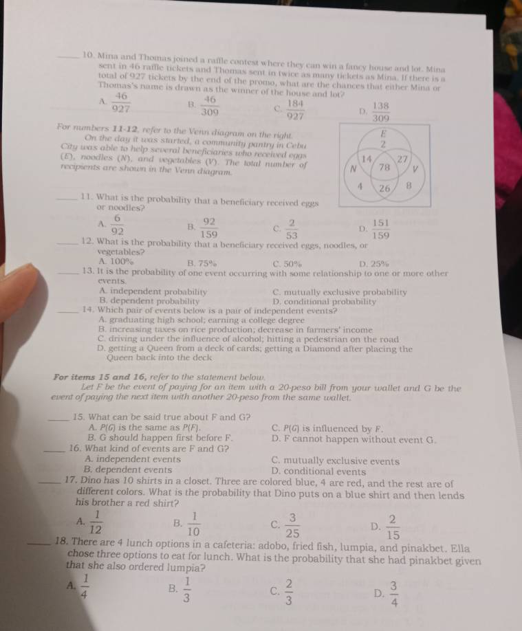 Mina and Thomas joined a raffle contest where they can win a fancy house and lot. Mina
sent in 46 raifle tickets and Thomas sent in twice as many tickets as Mina. If there is a
total of 927 tickets by the end of the promo, what are the chances that either Mina or
Thomas's name is drawn as the winner of the house and lot?
A.  46/927  B.  46/309  C.  184/927  D.  138/309 
For numbers 11-12, refer to the Venn diagram on the right.
E
On the day it was started, a community pantry in Cebu
2
City was able to help several beneficiaries who received egas 14 27
(E), noodles (N), and vegetables (V). The total number of N 78 V
recipients are shown in the Venn diagram.
4 26 8
_11. What is the probability that a beneficiary received eggs
or noodles?
A.  6/92  B.  92/159  C.  2/53  D.  151/159 
_12. What is the probability that a beneficiary received eggs, noodles, or
vegetables?
A. 1 00% B. 75% C. 50% D. 25%
_13. It is the probability of one event occurring with some relationship to one or more other
events
A. independent probability C. mutually exclusive probability
B. dependent probability D. conditional probability
_14. Which pair of events below is a pair of independent events?
A. graduating high school; earning a college degree
B. increasing taxes on rice production; decrease in farmers' income
C. driving under the influence of alcohol; hitting a pedestrian on the road
D. getting a Queen from a deck of cards; getting a Diamond after placing the
Queen back into the deck
For items 15 and 16, refer to the statement below.
Let F be the event of paying for an item with a 20-peso bill from your wallet and G be the
event of paying the next item with another 20-peso from the same wallet.
_15. What can be said true about F and G?
A. P(G) is the same as P(F). C. P(G) is influenced by F.
B. G should happen first before F. D. F cannot happen without event G.
_16. What kind of events are F and G?
A. independent events C. mutually exclusive events
B. dependent events D. conditional events
_17. Dino has 10 shirts in a closet. Three are colored blue, 4 are red, and the rest are of
different colors. What is the probability that Dino puts on a blue shirt and then lends
his brother a red shirt?
A.  1/12  B.  1/10  C.  3/25  D.  2/15 
_18. There are 4 lunch options in a cafeteria: adobo, fried fish, lumpia, and pinakbet. Ella
chose three options to eat for lunch. What is the probability that she had pinakbet given
that she also ordered lumpia?
A.  1/4   1/3   2/3   3/4 
B.
C.
D.