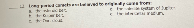Long-period comets are believed to originally come from:
_
a. the asteroid belt. d. the satellite system of Jupiter.
b. the Kuiper belt. e. the interstellar medium.
c. the Oort cloud.