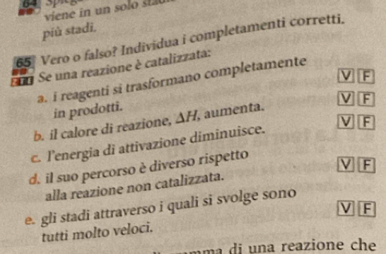 viene in un solo st
più stadi.
65 Vero o falso? Individua i completamenti corretti.
Eua Se una reazione è catalizzata:
V F
a. i reagenti si trasformano completamente
V F
in prodotti.
V F
b. il calore di reazione, △ H , aumenta.
c. l’energia di attivazione diminuisce.
d. il suo percorso è diverso rispetto
ν F
alla reazione non catalizzata.
e. gli stadi attraverso i quali si svolge sono
tutti molto veloci. ν F
a reazione ch e