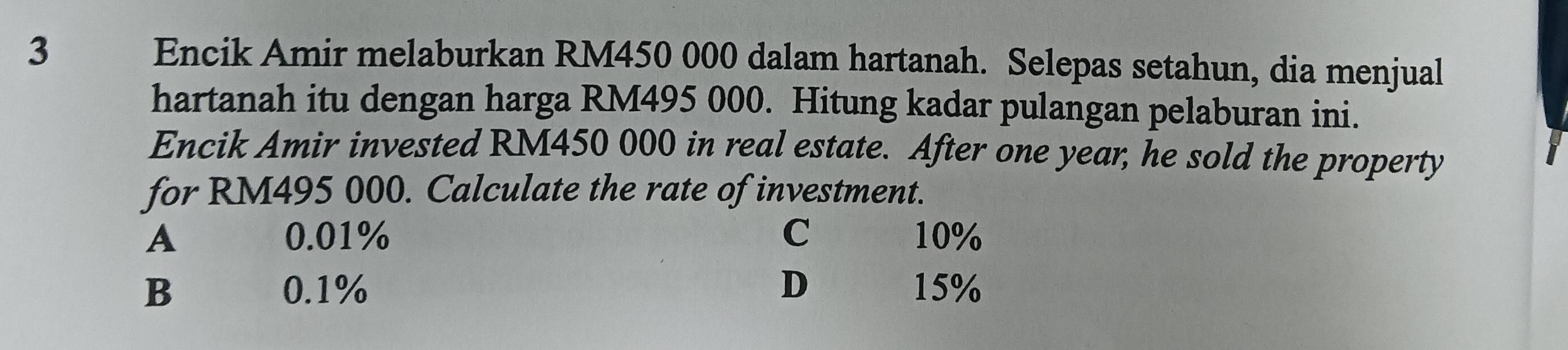 Encik Amir melaburkan RM450 000 dalam hartanah. Selepas setahun, dia menjual
hartanah itu dengan harga RM495 000. Hitung kadar pulangan pelaburan ini.
Encik Amir invested RM450 000 in real estate. After one year, he sold the property
for RM495 000. Calculate the rate of investment.
A 0.01% C 10%
B 0.1% D 15%