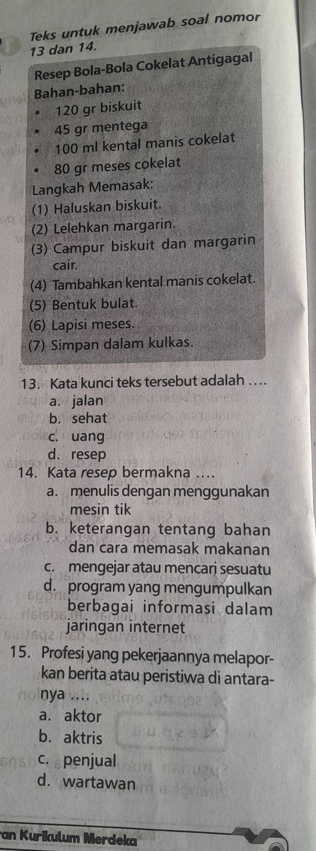 Teks untuk menjawab soal nomor
13 dan 14.
Resep Bola-Bola Cokelat Antigagal
Bahan-bahan:
120 gr biskuit
45 gr mentega
100 ml kental manis cokelat
80 gr meses cokelat
Langkah Memasak:
(1) Haluskan biskuit.
(2) Lelehkan margarin.
(3) Campur biskuit dan margarin
cair.
(4) Tambahkan kental manis cokelat.
(5) Bentuk bulat.
(6) Lapisi meses.
(7) Simpan dalam kulkas.
13. Kata kunci teks tersebut adalah …...
a. jalan
b. sehat
c. uang
d. resep
14. Kata resep bermakna ....
a. menulis dengan menggunakan
mesin tik
b. keterangan tentang bahan
dan cara memasak makanan
c. mengejar atau mencarj sesuatu
d. program yang mengumpulkan
berbagai informasi dalam
jaringan internet
15. Profesi yang pekerjaannya melapor-
kan berita atau peristiwa di antara-
nya ....
a. aktor
b. aktris
c. penjual
d. wartawan
an Kurikulum Merdeka