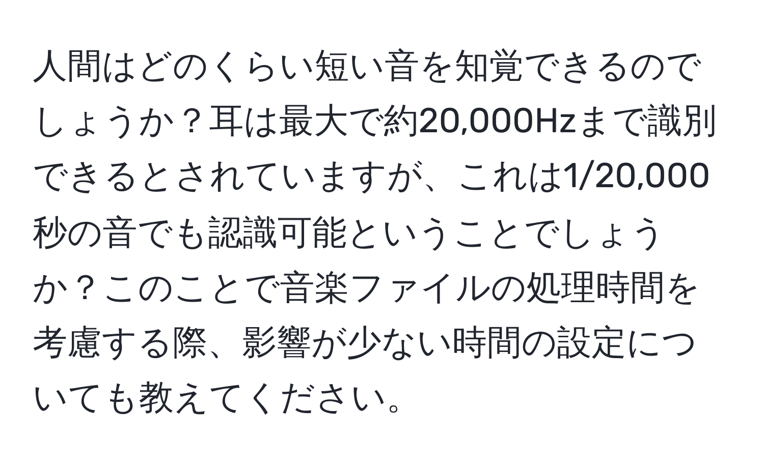 人間はどのくらい短い音を知覚できるのでしょうか？耳は最大で約20,000Hzまで識別できるとされていますが、これは1/20,000秒の音でも認識可能ということでしょうか？このことで音楽ファイルの処理時間を考慮する際、影響が少ない時間の設定についても教えてください。