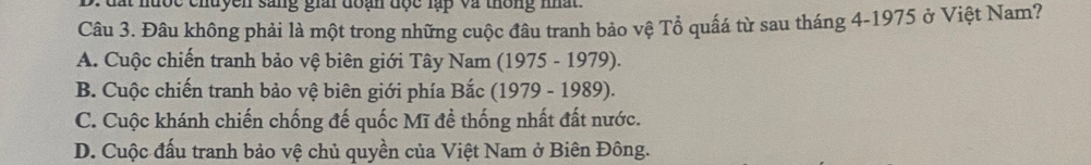 Đâu không phải là một trong những cuộc đầu tranh bảo vệ Tổ quấá từ sau tháng 4-1975 ở Việt Nam?
A. Cuộc chiến tranh bảo vệ biên giới Tây Nam (1975 - 1979).
B. Cuộc chiến tranh bảo vệ biên giới phía Bắc (1979 - 1989).
C. Cuộc khánh chiến chống đế quốc Mĩ đề thống nhất đất nước.
D. Cuộc đấu tranh bảo vệ chủ quyền của Việt Nam ở Biên Đông.