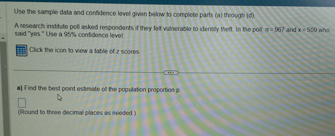 Use the sample data and confidence level given below to complete parts (a) through (d). 
A research institute poll asked respondents if they felt vulnerable to identity theft. In the poll, n=967 and x=509 who 
said "yes." Use a 95% confidence level. 
Click the icon to view a table of z scores 
a) Find the best point estimate of the population proportion p. 
(Round to three decimal places as needed.)