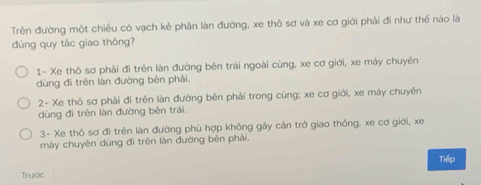 Trên đường một chiều có vạch kẻ phân làn đường, xe thô sơ và xe cơ giới phải đi như thế nào là
dúng quy tắc giao thông?
1- Xe thô sơ phải đi trên làn đường bên trái ngoài cùng, xe cơ giới, xe máy chuyên
dùng đi trên làn đường bên phải.
2- Xe thô sơ phải đi trên làn đường bên phải trong cùng; xe cơ giới, xe máy chuyên
dùng đi trên làn đường bên trái.
3- Xe thô sơ đi trên làn đường phù hợp không gây cản trở giao thông, xe cơ giới, xe
máy chuyên dùng đi trên làn đường bên phải.
Trước Tiếp