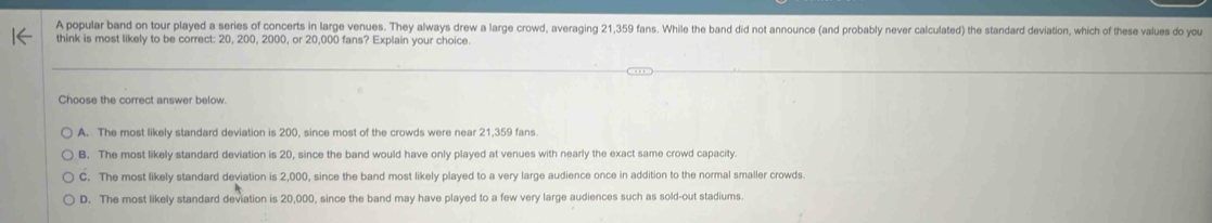 A popular band on tour played a series of concerts in large venues. They always drew a large crowd, averaging 21,359 fans. While the band did not announce (and probably never calculated) the standard deviation, which of these values do you
think is most likely to be correct: 20, 200, 2000, or 20,000 fans? Explain your choice.
Choose the correct answer below.
A. The most likely standard deviation is 200, since most of the crowds were near 21,359 fans.
B. The most likely standard deviation is 20, since the band would have only played at venues with nearly the exact same crowd capacity.
C. The most likely standard deviation is 2,000, since the band most likely played to a very large audience once in addition to the normal smaller crowds.
D. The most likely standard deviation is 20,000, since the band may have played to a few very large audiences such as sold-out stadiums.