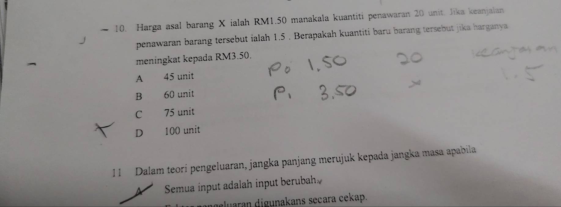 Harga asal barang X ialah RM1.50 manakala kuantiti penawaran 20 unit. Jika keanjalan
penawaran barang tersebut ialah 1.5. Berapakah kuantiti baru barang tersebut jika harganya
meningkat kepada RM3.50.
A 45 unit
B 60 unit
C 75 unit
D 100 unit
11 Dalam teori pengeluaran, jangka panjang merujuk kepada jangka masa apabila
Semua input adalah input berubah
dluaran digunakans secara cekap.