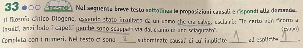 33 ●○○ _TESTO Nel seguente breve testo sottolinea le proposizioni causali e rispondi alla domanda. 
Il filosofo cinico Diogene, essendo stato insultato da un uomo che era calvo, esclamò: "Io certo non ricorro a 
insulti, anzi lodo i capelli perché sono scappati via dal cranio di uno sciagurato”. (Esopo) 
Completa con i numeri. Nel testo ci sono _subordinate causali di cui implicite _ed esplicite _.