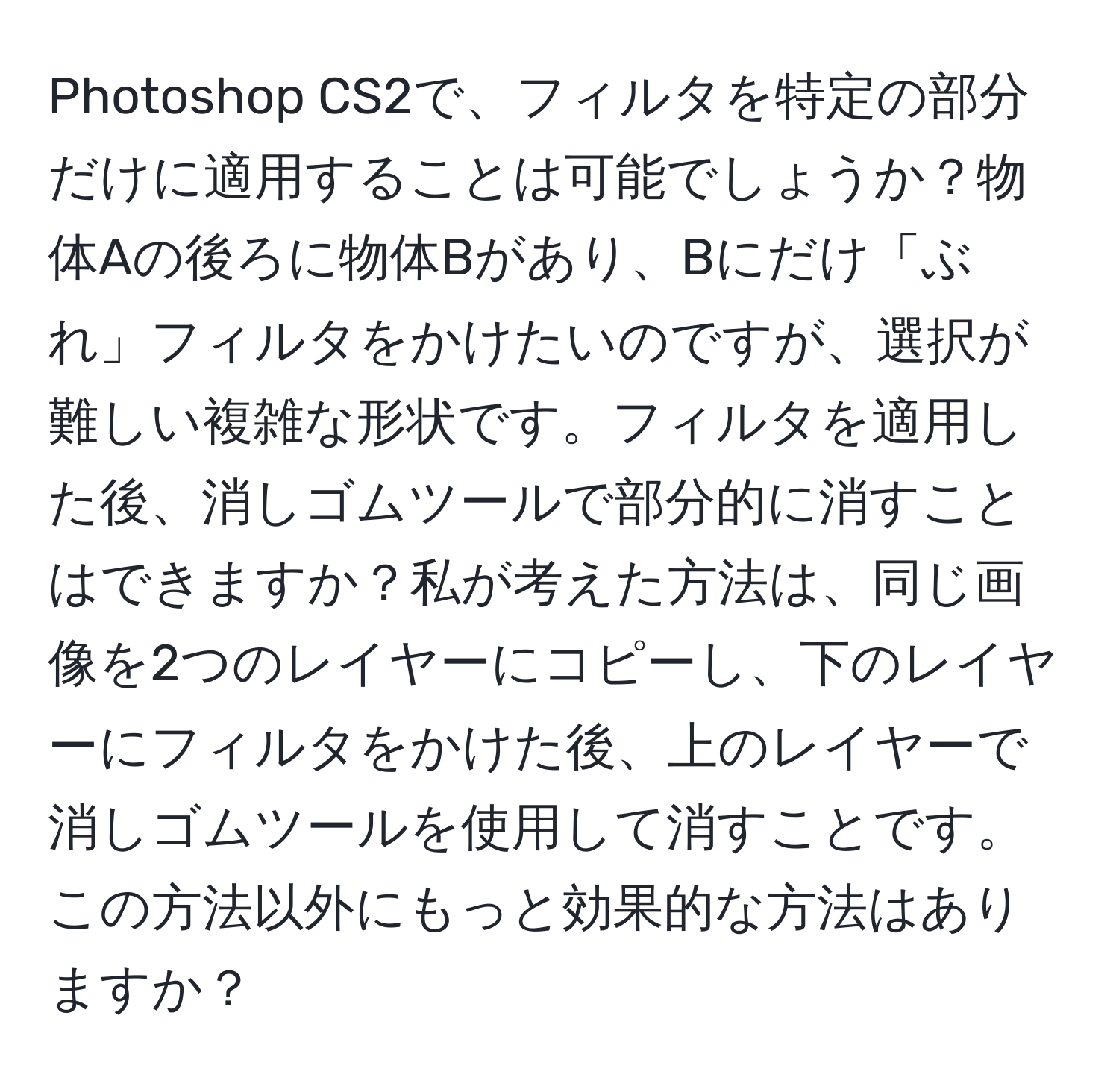 Photoshop CS2で、フィルタを特定の部分だけに適用することは可能でしょうか？物体Aの後ろに物体Bがあり、Bにだけ「ぶれ」フィルタをかけたいのですが、選択が難しい複雑な形状です。フィルタを適用した後、消しゴムツールで部分的に消すことはできますか？私が考えた方法は、同じ画像を2つのレイヤーにコピーし、下のレイヤーにフィルタをかけた後、上のレイヤーで消しゴムツールを使用して消すことです。この方法以外にもっと効果的な方法はありますか？