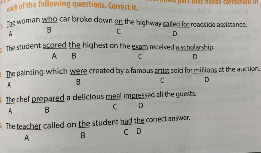 art that neeus correction in
each of the following questions. Correct it.
1. The woman who car broke down on the highway called for roadside assistance.
A
B
C
D
2. The student scored the highest on the exam received a scholarship.
A B
C
D
. The painting which were created by a famous artist sold for millions at the auction.
A
B
C
D
. The chef prepared a delicious meal impressed all the guests.
A B
C D
The teacher called on the student had the correct answer.
C D
A
B