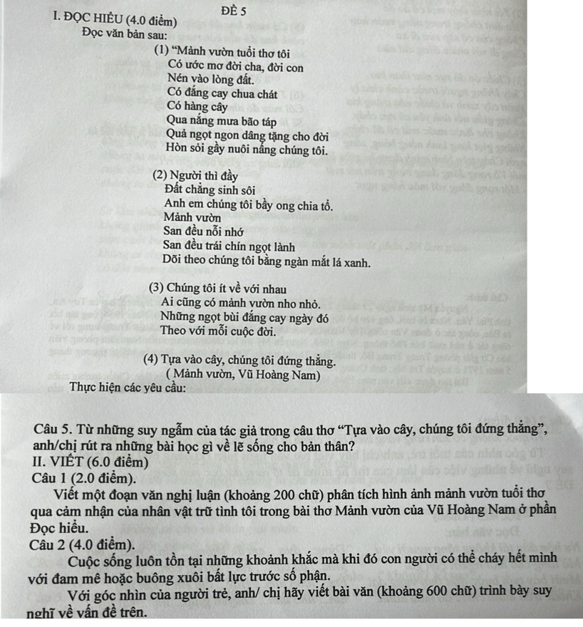 đè 5
I. ĐQC HIÊU (4.0 điểm)
Đọc văn bản sau:
(1) “Mảnh vườn tuổi thơ tôi
Có ước mơ đời cha, đời con
Nén vào lòng đất.
Có đắng cay chua chát
Có hàng cây
Qua nắng mưa bão táp
Quả ngọt ngon dâng tặng cho đời
Hòn sỏi gầy nuôi nắng chúng tôi.
(2) Người thì đầy
Đất chẳng sinh sôi
Anh em chúng tôi bầy ong chia tổ.
Mảnh vườn
San đều nỗi nhớ
San đều trái chín ngọt lành
Dõi theo chúng tôi bằng ngàn mắt lá xanh.
(3) Chúng tôi ít về với nhau
Ai cũng có mành vườn nho nhỏ.
Những ngọt bùi đắng cay ngày đó
Theo với mỗi cuộc đời.
(4) Tựa vào cây, chúng tôi đứng thẳng.
( Mảnh vườn, Vũ Hoàng Nam)
Thực hiện các yêu cầu:
Câu 5. Từ những suy ngẫm của tác giả trong câu thơ “Tựa vào cây, chúng tôi đứng thắng”,
anh/chị rút ra những bài học gì về lẽ sống cho bản thân?
II. VIÉT (6.0 điểm)
Câu 1 (2.0 điểm).
Viết một đoạn văn nghị luận (khoảng 200 chữ) phân tích hình ảnh mảnh vườn tuổi thơ
qua cảm nhận của nhân vật trữ tình tôi trong bài thơ Mảnh vườn của Vũ Hoàng Nam ở phần
Đọc hiểu.
Câu 2 (4.0 điểm).
Cuộc sống luôn tồn tại những khoảnh khắc mà khi đó con người có thể cháy hết mình
với đam mê hoặc buông xuôi bất lực trước số phận.
Với góc nhìn của người trẻ, anh/ chị hãy viết bài văn (khoảng 600 chữ) trình bày suy
nghĩ về vấn đề trên.