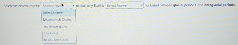 Scientists believe that the Select Ans eplain why Earth's Select Answer fluctuated between glacial periods and interglacial periods.
Select Answer
Milankowich Cycles
ow températures
sea leveis
ts of Eanh's axs