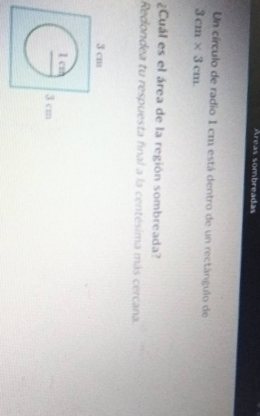 Areas sonbreadas 
Un círculo de radio 1 cm está dentro de un rectángulo de
3cm* 3cm
¿Cuál es el área de la región sombreada? 
Redondea tu respuesta final a la centésima más cercana.