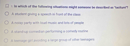 In which of the following situations might someone be described as "taciturn"?
A student giving a speech in front of the class
A noisy party with loud music and lots of people
A stand-up comedian performing a comedy routine
A teenage girl avoiding a large group of other teenagers