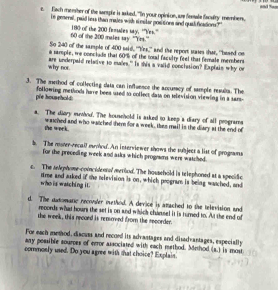 nod Sam
c. Each member of the sample is asked, "In your opinion, are female faculty members.
in general, paid less than males with similar positions and qualifications?"
180 of the 200 females say, 'Yes.''
60 of the 200 males say ''Yes.''
So 240 of the sample of 400 said, "Yes," and the report states that, "based on
a sample, we conciude that 60% of the total faculty feel that female members
are underpaid relative to males," Is this a valid conclusion? Explain why or
why not
3. The method of collecting data can influence the accuracy of sample results. The
following methods have been used to collect data on television viewing in a sam-
ple household:
a. The diary method. The household is asked to keep a diary of all programs
watched and who watched them for a week, then mail in the diary at the end of
the week.
b. The roster-recall method. An interviewer shows the subject a list of programs
for the preceding week and asks which programs were watched.
c. The telephone-coincidental method. The household is telephoned at a specific
time and asked if the television is on, which program is being watched, and
who is watching it.
d. The automatic recorder method. A device is attached to the television and
records what hours the set is on and which channel it is turned to. At the end of
the week , this record is removed from the recorder.
For each method, discuss and record its advantages and disadvantages, especially
any possible sources of error associated with each method. Method (a.) is most
commonly used. Do you agree with that choice? Explain