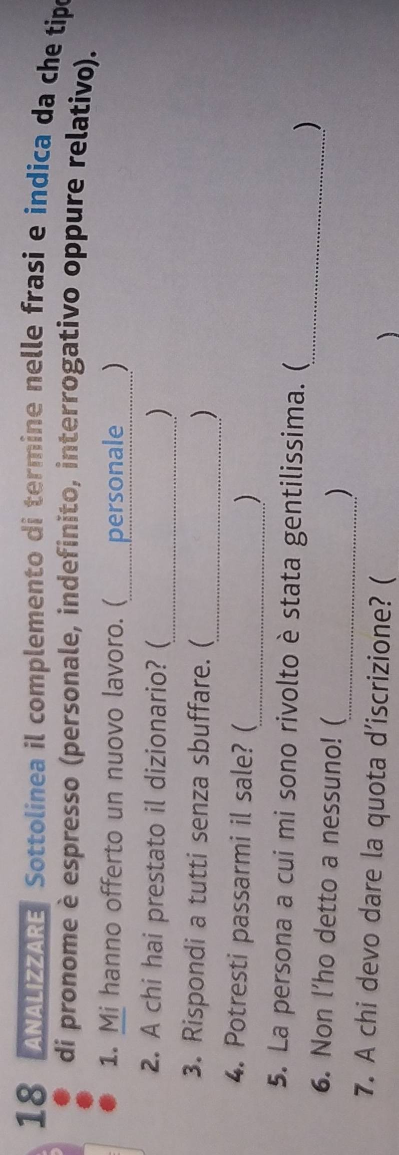 ANALIZZARE Sottolinea il complemento di termine nelle frasi e indica da che tipo 
di pronome è espresso (personale, indefinito, interrogativo oppure relativo). 
1. Mi hanno offerto un nuovo lavoro. ( personale _) 
2. A chi hai prestato il dizionario? (_ ) 
3. Rispondi a tutti senza sbuffare. ( 
_) 
4. Potresti passarmi il sale? ( 
_) 
5. La persona a cui mi sono rivolto è stata gentilissima. ( 
_) 
6. Non l’ho detto a nessuno! ( 
_) 
7. A chi devo dare la quota d’iscrizione? ( 
